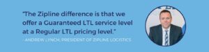 "The Zipline difference is that we offer a Guaranteed LTL service level at a Regular LTL pricing level.” - Andrew Lynch, President of Zipline Logistics